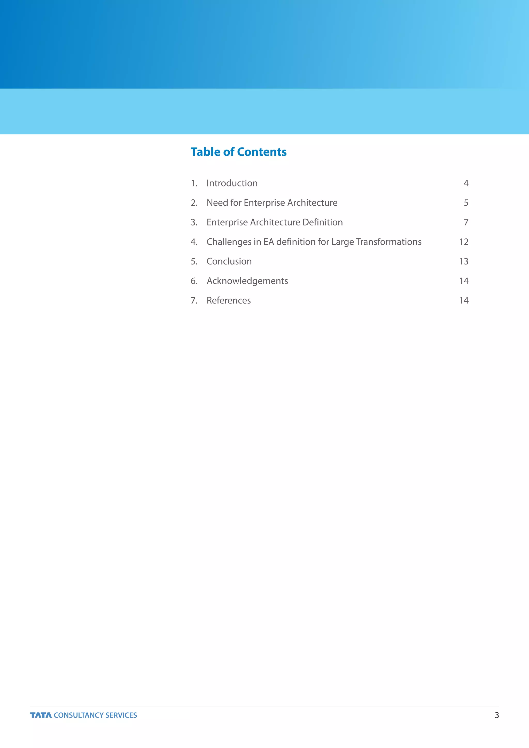 Table of Contents

1. Introduction                                             4

2. Need for Enterprise Architecture                         5

3. Enterprise Architecture Definition                       7

4. Challenges in EA definition for Large Transformations   12

5. Conclusion                                              13

6. Acknowledgements                                        14

7. References                                              14




                                                                3
 