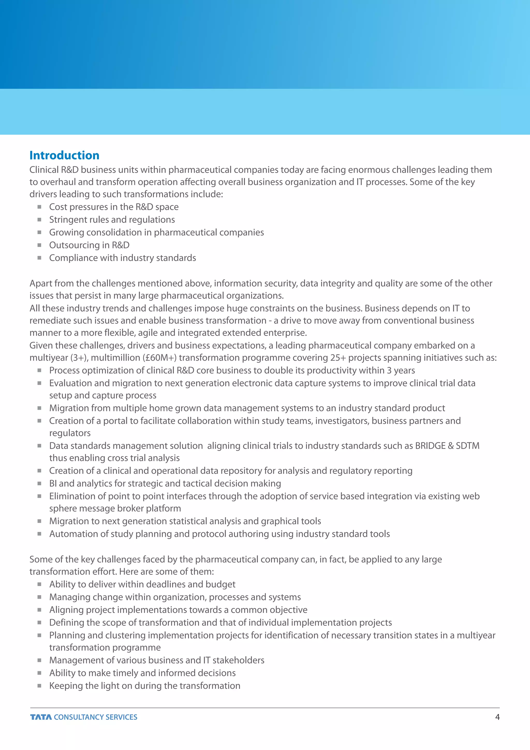 Introduction
Clinical R&D business units within pharmaceutical companies today are facing enormous challenges leading them
to overhaul and transform operation affecting overall business organization and IT processes. Some of the key
drivers leading to such transformations include:
  n Cost pressures in the R&D space

  n Stringent rules and regulations

  n Growing consolidation in pharmaceutical companies

  n Outsourcing in R&D

  n Compliance with industry standards



Apart from the challenges mentioned above, information security, data integrity and quality are some of the other
issues that persist in many large pharmaceutical organizations.
All these industry trends and challenges impose huge constraints on the business. Business depends on IT to
remediate such issues and enable business transformation - a drive to move away from conventional business
manner to a more flexible, agile and integrated extended enterprise.
Given these challenges, drivers and business expectations, a leading pharmaceutical company embarked on a
multiyear (3+), multimillion (£60M+) transformation programme covering 25+ projects spanning initiatives such as:
  n Process optimization of clinical R&D core business to double its productivity within 3 years

  n Evaluation and migration to next generation electronic data capture systems to improve clinical trial data

      setup and capture process
  n Migration from multiple home grown data management systems to an industry standard product

  n Creation of a portal to facilitate collaboration within study teams, investigators, business partners and

      regulators
  n Data standards management solution aligning clinical trials to industry standards such as BRIDGE & SDTM

      thus enabling cross trial analysis
  n Creation of a clinical and operational data repository for analysis and regulatory reporting

  n BI and analytics for strategic and tactical decision making

  n Elimination of point to point interfaces through the adoption of service based integration via existing web

      sphere message broker platform
  n Migration to next generation statistical analysis and graphical tools

  n Automation of study planning and protocol authoring using industry standard tools



Some of the key challenges faced by the pharmaceutical company can, in fact, be applied to any large
transformation effort. Here are some of them:
  n Ability to deliver within deadlines and budget

  n Managing change within organization, processes and systems

  n Aligning project implementations towards a common objective

  n Defining the scope of transformation and that of individual implementation projects

  n Planning and clustering implementation projects for identification of necessary transition states in a multiyear

     transformation programme
  n Management of various business and IT stakeholders

  n Ability to make timely and informed decisions

  n Keeping the light on during the transformation




                                                                                                                   4
 