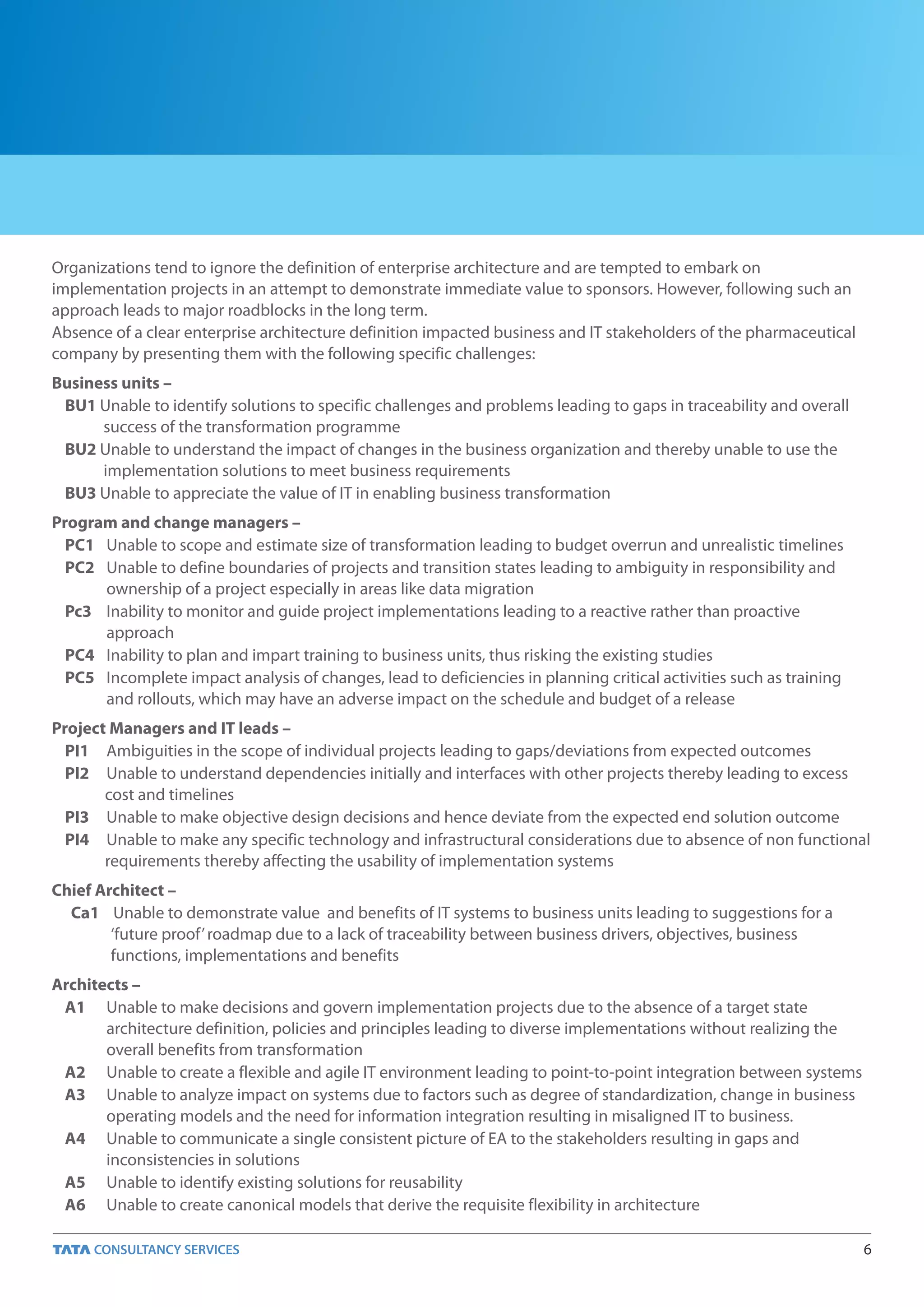 Organizations tend to ignore the definition of enterprise architecture and are tempted to embark on
implementation projects in an attempt to demonstrate immediate value to sponsors. However, following such an
approach leads to major roadblocks in the long term.
Absence of a clear enterprise architecture definition impacted business and IT stakeholders of the pharmaceutical
company by presenting them with the following specific challenges:
Business units –
 BU1 Unable to identify solutions to specific challenges and problems leading to gaps in traceability and overall
      success of the transformation programme
 BU2 Unable to understand the impact of changes in the business organization and thereby unable to use the
      implementation solutions to meet business requirements
 BU3 Unable to appreciate the value of IT in enabling business transformation
Program and change managers –
  PC1 Unable to scope and estimate size of transformation leading to budget overrun and unrealistic timelines
  PC2 Unable to define boundaries of projects and transition states leading to ambiguity in responsibility and
      ownership of a project especially in areas like data migration
  Pc3 Inability to monitor and guide project implementations leading to a reactive rather than proactive
      approach
  PC4 Inability to plan and impart training to business units, thus risking the existing studies
  PC5 Incomplete impact analysis of changes, lead to deficiencies in planning critical activities such as training
      and rollouts, which may have an adverse impact on the schedule and budget of a release
Project Managers and IT leads –
  PI1 Ambiguities in the scope of individual projects leading to gaps/deviations from expected outcomes
  PI2 Unable to understand dependencies initially and interfaces with other projects thereby leading to excess
       cost and timelines
  PI3 Unable to make objective design decisions and hence deviate from the expected end solution outcome
  PI4 Unable to make any specific technology and infrastructural considerations due to absence of non functional
       requirements thereby affecting the usability of implementation systems
Chief Architect –
  Ca1 Unable to demonstrate value and benefits of IT systems to business units leading to suggestions for a
        ‘future proof’ roadmap due to a lack of traceability between business drivers, objectives, business
        functions, implementations and benefits
Architects –
 A1 Unable to make decisions and govern implementation projects due to the absence of a target state
       architecture definition, policies and principles leading to diverse implementations without realizing the
       overall benefits from transformation
 A2 Unable to create a flexible and agile IT environment leading to point-to-point integration between systems
 A3 Unable to analyze impact on systems due to factors such as degree of standardization, change in business
       operating models and the need for information integration resulting in misaligned IT to business.
 A4 Unable to communicate a single consistent picture of EA to the stakeholders resulting in gaps and
       inconsistencies in solutions
 A5 Unable to identify existing solutions for reusability
 A6 Unable to create canonical models that derive the requisite flexibility in architecture

                                                                                                                     6
 