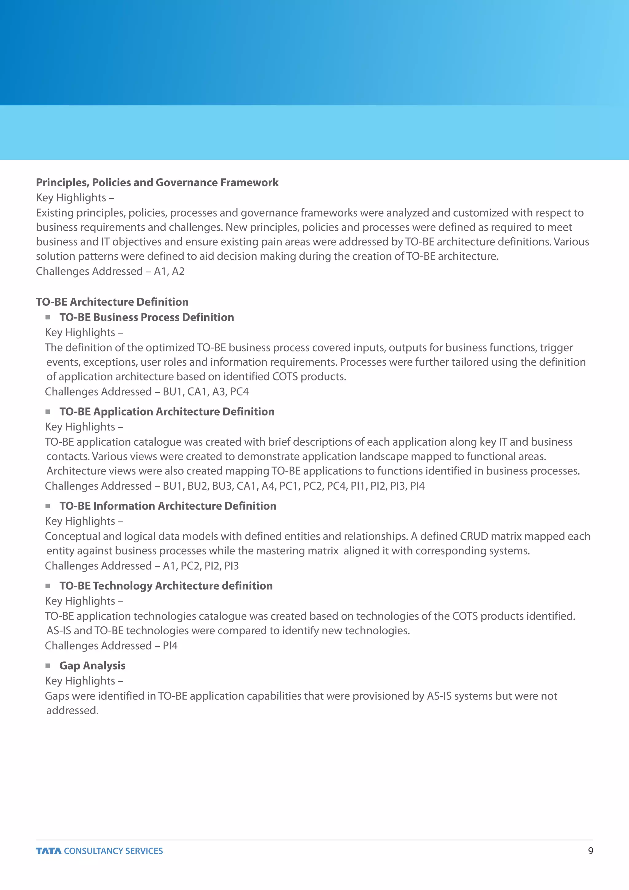 Principles, Policies and Governance Framework
Key Highlights –
Existing principles, policies, processes and governance frameworks were analyzed and customized with respect to
business requirements and challenges. New principles, policies and processes were defined as required to meet
business and IT objectives and ensure existing pain areas were addressed by TO-BE architecture definitions. Various
solution patterns were defined to aid decision making during the creation of TO-BE architecture.
Challenges Addressed – A1, A2

TO-BE Architecture Definition
 n TO-BE Business Process Definition

 Key Highlights –
 The definition of the optimized TO-BE business process covered inputs, outputs for business functions, trigger
  events, exceptions, user roles and information requirements. Processes were further tailored using the definition
  of application architecture based on identified COTS products.
 Challenges Addressed – BU1, CA1, A3, PC4
 n TO-BE Application Architecture Definition
 Key Highlights –
 TO-BE application catalogue was created with brief descriptions of each application along key IT and business
 contacts. Various views were created to demonstrate application landscape mapped to functional areas.
 Architecture views were also created mapping TO-BE applications to functions identified in business processes.
 Challenges Addressed – BU1, BU2, BU3, CA1, A4, PC1, PC2, PC4, PI1, PI2, PI3, PI4
 n TO-BE Information Architecture Definition
 Key Highlights –
 Conceptual and logical data models with defined entities and relationships. A defined CRUD matrix mapped each
 entity against business processes while the mastering matrix aligned it with corresponding systems.
 Challenges Addressed – A1, PC2, PI2, PI3
 n TO-BE Technology Architecture definition
 Key Highlights –
 TO-BE application technologies catalogue was created based on technologies of the COTS products identified.
 AS-IS and TO-BE technologies were compared to identify new technologies.
 Challenges Addressed – PI4
 n Gap Analysis
 Key Highlights –
 Gaps were identified in TO-BE application capabilities that were provisioned by AS-IS systems but were not
 addressed.




                                                                                                                      9
 