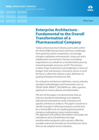 White Paper



Enterprise Architecture -
Fundamental to the Overall
Transformation of a
Pharmaceutical Company
Today’s pharmaceutical industry particularly within
the clinical R&D domain faces enormous challenges
from growing market competition, increasingly
stringent regulatory environments, rising cost and a
collaborative environment. Partners are leading
organizations to embark on a transformation journey
impacting people, processes and IT. This process
involves huge investments and challenges in terms of
budget, time and resource constraints and as a result
the focus is often lost without a clear definition of
guiding Enterprise Architecture (EA).

For enterprise architecture definition, various industry
standard methodologies and frameworks such as
TOGAF ADM, IMPACT, ZACHMAN etc. offer a generic
approach to various phases and deliverables.

The aim of this paper is to demonstrate how an
industry standard methodology was adopted,
tailored and extended to create enterprise and
specific architecture artifacts. The paper is based on a
real life example in defining enterprise architecture
for a clinical R&D unit of a leading pharmaceutical
company undergoing a large transformation.
The approach and artifacts described in this paper are
intended to aid in EA definition for large
transformation programs with a proven, effective,
reusable and result oriented set of architecture views
that can be adapted across industries.
 
