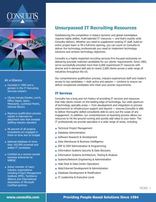Unsurpassed IT Recruiting Resources
                                      Outdistancing the competition in today’s dynamic and global marketplace
                                      requires highly skilled, multi-talented IT resources — and that’s exactly what
                                      Consultis delivers. Whether you need to supplement existing IT staff, build an
                                      entire project team or fill a full-time opening, you can count on Consultis to
                                      deliver the technology professionals you need to implement technology
                                      solutions and achieve technology objectives.

                                      Consultis is a highly respected recruiting services firm focused exclusively on
                                      delivering precisely matched candidates for our clients’ requirements. Since 1984,
                                      we’ve successfully provided more than 6,600 experienced IT resources with
                                      diverse and in-demand skill sets to nearly 2,000 clients across a wide range of
                                      industries throughout the US.

                                      Our comprehensive qualification process, industry-experienced staff and insider’s
At a Glance                           access to top candidates — both active and passive — combine to ensure we
    Founded in 1984 and a             deliver exceptional candidates who meet your precise requirements.
    pioneer in the IT Recruiting
L


    Services industry
                                      IT Services
    Clients include Darden, Levi’s,   Consultis has a long and rich history of providing IT services and resources
    Office Depot, Sears,
L

                                      that help clients remain on the leading edge of technology. Our wide spectrum
    Metavante, Lockheed Martin,
                                      of technology specialty areas — from development and integration to process
    General Electric
                                      improvement to infrastructure support and beyond — ensures Consultis is able
                                      to deliver thoroughly skilled consultants able to carry out the scope of any
    Rigorous qualification process
    results in interview-to-          engagement. In addition, our comprehensive on-boarding process allows our
L


    placement ratio that exceeds      resources to hit the ground running and quickly add value to your team. The
    staffing industry standard        IT professionals we provide specialize in a wide range of areas, including:

    96 percent of all projects            Technical Project Management
    consultants are engaged in
                                      L

                                          Database Administration
L


    finish on time and on budget
                                      L

                                      L   Software Research & Development
    National database of more             Data Warehouse & Business Intelligence
    than 165,000 screened and
L                                     L

                                          ERP & CRM Administration & Programming
    skilled IT candidates
                                      L

                                          Information Systems Security & Data Recovery
    Certified as a women-owned
                                      L

                                          Information Systems Architecture, Testing & Analysis
    business enterprise by
L                                     L

    WBENC                             L   Systems/Network Engineering & Administration
                                          Help Desk & Data Center Operations
    Active member of many
                                      L

                                          Web/Internet Development & Administration
    industry organizations
L
                                      L

    including Project Management          Database Development & Modification
    Institute (PMI), TechServe
                                      L

                                          IT Leadership & Executive Level
    Alliance and International
                                      L

    Association of Microsoft
    Certified partners
                                                                                                                 MORE >


    www.consultis.com                         Providing People-Based Solutions Since 1984
 