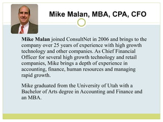 Mike Malan, MBA, CPA, CFO Mike Malan  joined ConsultNet in 2006 and brings to the company over 25 years of experience with high growth technology and other companies. As Chief Financial Officer for several high growth technology and retail companies, Mike brings a depth of experience in accounting, finance, human resources and managing rapid growth.  Mike graduated from the University of Utah with a Bachelor of Arts degree in Accounting and Finance and an MBA. 