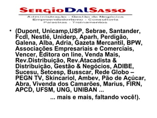 (Dupont, Unicamp,USP, Sebrae, Santander, Fcdl, Nestlé, Uniderp, Aparh, Perdigão, Galena, Alba, Adria, Gazeta Mercantil, BPW, Associações Empresariais e Comerciais, Vencer, Editora on line, Venda Mais, Rev.Distribuição, Rev.Atacadista & Distribuição, Gestão & Negócios, ADIBE, Sucesu, Setcesp, Busscar, Rede Globo – PEGN TV, Skincariol, Ambev, Pão de Açúcar, Abra, Vivenda dos Camarões, Marius, FIRN, APCD, UFSM, UNG, UNIBAN ... ... mais e mais, faltando você!). 