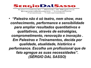 “ Palestra não é só teatro, nem show, mas conhecimento, performance e sensibilidade para ampliar resultados quantitativos e qualitativos, através de estratégias, comprometimento, renovação e inovação . Em Palestras e Treinamentos, decida por qualidade, atualidade, histórico e performance. Escolha um profissional que de fato agregue as suas necessidades”. (SÉRGIO DAL SASSO) 