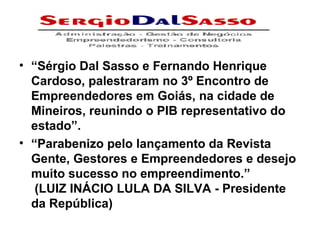 “ Sérgio Dal Sasso e Fernando Henrique Cardoso, palestraram no 3º Encontro de Empreendedores em Goiás, na cidade de Mineiros, reunindo o PIB representativo do estado”. “ Parabenizo pelo lançamento da Revista Gente, Gestores e Empreendedores e desejo muito sucesso no empreendimento.”   (LUIZ INÁCIO LULA DA SILVA - Presidente da República) 