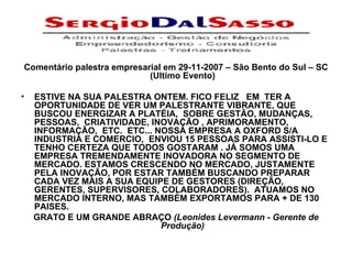 Comentário palestra empresarial em 29-11-2007 – São Bento do Sul – SC (Ultimo Evento)   ESTIVE NA SUA PALESTRA ONTEM. FICO FELIZ   EM  TER A OPORTUNIDADE DE VER UM PALESTRANTE VIBRANTE, QUE BUSCOU ENERGIZAR A PLATÉIA,  SOBRE GESTÃO, MUDANÇAS, PESSOAS,  CRIATIVIDADE, INOVAÇÃO , APRIMORAMENTO, INFORMAÇÃO,  ETC.  ETC... NOSSA EMPRESA A OXFORD S/A INDUSTRIA E COMERCIO,  ENVIOU 15 PESSOAS PARA ASSISTI-LO E TENHO CERTEZA QUE TODOS GOSTARAM . JÁ SOMOS UMA EMPRESA TREMENDAMENTE INOVADORA NO SEGMENTO DE MERCADO. ESTAMOS CRESCENDO NO MERCADO, JUSTAMENTE PELA INOVAÇÃO, POR ESTAR TAMBÉM BUSCANDO PREPARAR CADA VEZ MAIS A SUA EQUIPE DE GESTORES (DIREÇÃO, GERENTES, SUPERVISORES, COLABORADORES).  ATUAMOS NO MERCADO INTERNO, MAS TAMBÉM EXPORTAMOS PARA + DE 130 PAISES.  GRATO E UM GRANDE ABRAÇO  (Leonides Levermann - Gerente de Produção) 
