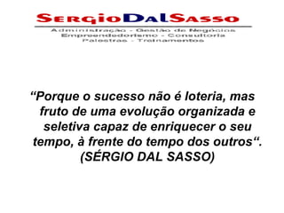 “ Porque o sucesso não é loteria, mas fruto de uma evolução organizada e seletiva capaz de enriquecer o seu tempo, à frente do tempo dos outros“. (SÉRGIO DAL SASSO) 