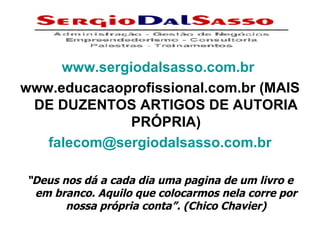 www.sergiodalsasso.com.br   www.educacaoprofissional.com.br (MAIS DE DUZENTOS ARTIGOS DE AUTORIA PRÓPRIA) [email_address] “ Deus nos dá a cada dia uma pagina de um livro e em branco. Aquilo que colocarmos nela corre por nossa própria conta”. (Chico Chavier) 