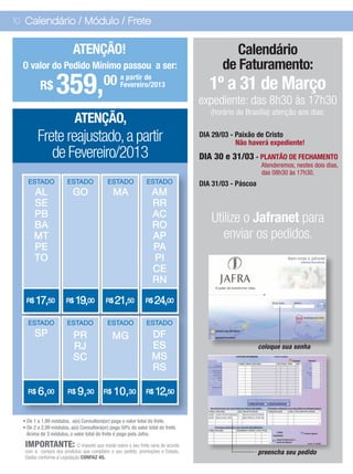 10 Calendário / Módulo / Frete


                          ATENÇÃO!                                                         Calendário
  O valor do Pedido Mínimo passou a ser:                                                de Faturamento:
          R$      359,                    00 a partir de
                                             Fevereiro/2013                         1º a 31 de Março
                                                                                 expediente: das 8h30 às 17h30
                                                                                    (horário de Brasília) atenção aos dias:
                            ATENÇÃO,
         Frete reajustado, a partir                                              DIA 29/03 - Paixão de Cristo
                                                                                             Não haverá expediente!
            de Fevereiro/2013                                                    DIA 30 e 31/03 - PLANTÃO DE FECHAMENTO
                                                                                                       Atenderemos, nestes dois dias,
                                                                                                       das 08h30 às 17h30.
    ESTADO             ESTADO              ESTADO              ESTADO            DIA 31/03 - Páscoa
       AL                 GO                  MA                  AM
       SE                                                         RR
       PB                                                         AC
       BA                                                         RO
                                                                                    Utilize o Jafranet para
       MT                                                         AP                   enviar os pedidos.
       PE                                                         PA
       TO                                                         PI
                                                                  CE
                                                                  RN

   R$   17,50          R$   19,00          R$   21,50         R$    24,00
    ESTADO             ESTADO              ESTADO              ESTADO
        SP                 PR                 MG                 DF
                           RJ                                    ES                                   coloque sua senha
                           SC                                    MS
                                                                 RS

    R$   6,00           R$   9,30        R$   10,30            R$   12,50

  • De 1 a 1,99 módulos, a(o) Consultora(or) paga o valor total do frete.
  • De 2 a 2,99 módulos, a(o) Consultora(or) paga 50% do valor total do frete.
    Acima de 3 módulos, o valor total do frete é pago pela Jafra.

   IMPORTANTE: O imposto que inside sobre o seu frete varia de acordo
   com a compra dos produtos que compõem o seu pedido, promoções e Estado.                            preencha seu pedido
   Dados conforme a Legislação CONFAZ 45.
 
