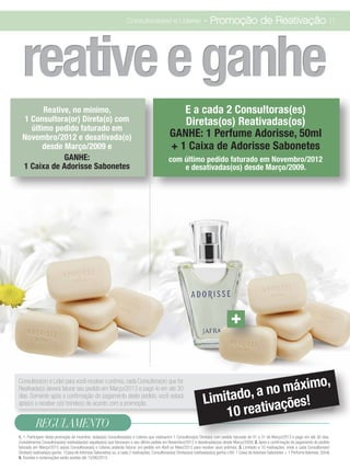 Consultoras(es) e Líderes                        - Promoção de Reativação 11




  reative e ganhe
        Reative, no mínimo,                                                                        E a cada 2 Consultoras(es)
  1 Consultora(or) Direta(o) com                                                                   Diretas(os) Reativadas(os)
    último pedido faturado em
  Novembro/2012 e desativada(o)                                                                 GANHE: 1 Perfume Adorisse, 50ml
        desde Março/2009 e                                                                      + 1 Caixa de Adorisse Sabonetes
              GANHE:                                                                            com último pedido faturado em Novembro/2012
  1 Caixa de Adorisse Sabonetes                                                                     e desativadas(os) desde Março/2009.




                                                                                                                                       +


                                                                                                                                         o,
                                                                                                                                 no máxim
Consultora(or) e Líder para você receber o prêmio, cada Consultora(or) que for
                                                                                                                               a
                                                                                                                      Limitado, vações!
Reativada(o) deverá faturar seu pedido em Março/2013 e pagó-lo em até 30
dias. Somente após a confirmação do pagamento deste pedido, você estará

                                                                                                                          10 reati
apta(o) a receber o(s) brinde(s) de acordo com a promoção.


          REGULAMENTO
1. 1. Participam desta promoção de incentivo, todas(os) Consultoras(es) e Líderes que reativarem 1 Consultora(or) Direta(o) com pedido faturado de 01 a 31 de Março/2013 e pago em até 30 dias.
Consideramos Consultoras(es) reativadas(os) aquelas(es) que faturaram o seu último pedido em Novembro/2012 e desativadas(os) desde Março/2009; 2. Após a confirmação do pagamento do pedido
faturado em Março/2013 as(os) Consultoras(es) e Líderes poderão faturar um pedido em Abril ou Maio/2013 para receber seus prêmios; 3. Limitado a 10 reativações, onde a cada Consultora(or)
Direta(o) reativada(o) ganha: 1Caixa de Adorisse Sabonetes) ou, a cada 2 reativações, Consultoras(es) Diretas(os) reativadas(os) ganha o Kit: 1 Caixa de Adorisse Sabonetes + 1 Perfume Adorisse, 50ml)
4. Dúvidas e reclamações serão aceitas até 15/06/2013;
 