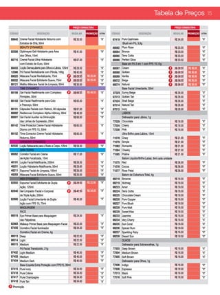 Tabela de Preços 15

                                                        PREÇO CONSULTORA                                                                     PREÇO CONSULTORA

CÓDIGO                 DESCRIÇÃO                        REGULAR     PROMOÇÃO   LETRA   CÓDIGO                DESCRIÇÃO                       REGULAR     PROMOÇÃO   LETRA

89640 Creme Facial Hidratante Noturno com                R$ 30.50               “A”    97419 Pure Cashmere                                    R$ 34.00              “A”
      Extratos de Chá, 50ml                                                                   Blush em Pó, 3,8g                                                     “A”
      BEAUTY DYNAMICS	                                                          “A”    88062 Plum Rose                                        R$ 33.50              “A”
92006 Optimeyes Gel Hidratante para Área                 R$ 41.50               “A”    88064 Bronze                                           R$ 33.50              “A”
      dos Olhos, 15ml                                                                  88065 Terra Cotta                                      R$ 33.50              “A”
88715 Creme Facial-Ultra Hidratante                      R$ 67.50               “A”    88066 Perfect Glow                                     R$ 33.50              “A”
      com Extrato de Ouro, 50ml                                                              Base em Pó 2 em 1 com FPS 15,12g
89450 Loção Demaquilante para Olhos e Lábios, 125ml      R$ 28.50               “A”    88067 Cream                                      P     R$ 39.50   R$ 36.00   “A”
12096 Pó Facial Revitalizante com Pérola, 100g           R$ 42.00               “A”    88068 Golden                                     P     R$ 39.50   R$ 36.00   “A”
89020 Máscara Facial Revitalizante, 75ml            P    R$ 29.50   R$ 25.00    “A”    88069 Vanilla                                    P     R$ 39.50   R$ 36.00   “A”
89032 Máscara Facial Esfoliante Suave, 75ml         P    R$ 29.50   R$ 25.00    “A”    88072 Beige                                      P     R$ 39.50   R$ 36.00   “A”
89121 Malibu Máscara Facial de Limpeza, 50ml             R$ 30.50               “A”    88074 Natural                                    P     R$ 39.50   R$ 36.00   “A”
      TIME DYNAMICS                                                                          Base Facial Umectante, 30ml
89168 Gel Facial Reafirmante com Complexo           P    R$ 69.50   R$ 49.50    “A”    97025 Sunny Beige                                      R$ 26.00              “A”
      Firmiplex, 30ml                                                                  97013 Golden Tan                                       R$ 26.00              “A”
89183 Gel Facial Reafirmante para Colo                   R$ 65.50               “A”    97024 Shell Beige                                      R$ 26.00              “A”
      e Pescoço, 50ml                                                                  97014 Natural Tan                                      R$ 26.00              “A”
89191 Cápsulas Faciais com Retinol, 30 cápsulas          R$ 67.50               “A”    97015 Ivory                                            R$ 26.00              “A”
89082 Rediscover Complexo Alpha-Hidroxy, 30ml            R$ 48.50               “A”          LÁBIOS
89091 Gel Facial Auxiliar na Diminuição                  R$ 66.00               “A”          Delineador para Lábios, 1g
      das Linhas de Expressão, 20ml                                                    77029 Chocolate                                        R$ 18.00              “A”
89142 Time Protector Creme Facial Hidratante             R$ 60.50               “A”    77034 Cherry                                           R$ 18.00              “A”
      Diurno cm FPS 15, 50ml                                                           77038 Pink                                             R$ 18.00              “A”
89152 Time Corrector Creme Facial Hidratante             R$ 60.50               “A”          Ultra Brilho para Lábios, 15ml	
      Noturno, 50ml                                                                    71078 Crazy                                            R$ 21.00              “A”
      HARMONY DYNAMICS                                                                 71079 Simple                                           R$ 21.00              “A”
82530 Loção Refescante para o Rosto e Corpo, 125ml       R$ 58.50               “A”    71083 Romantic                                         R$ 21.00              “A”
      SKIN TEENS                                                                       71084 Cheeky                                           R$ 21.00              “A”
96062 Corretor Facial em Creme                           R$ 17.50               “A”    71085 Praline                                          R$ 21.00              “A”
      de Ação Focalizada, 15ml                                                               Batom Líquido/Brilho Labial, 8ml cada unidade
48191 Loção Facial Matificante, 200ml                    R$ 26.50               “A”    71075 Red                                              R$ 36.00              “A”
48201 Loção Hidratante Matificante, 50ml                 R$ 29.00               “A”    71076 Cocoa                                            R$ 36.00              “A”
48211 Espuma Facial de Limpeza, 150ml                    R$ 26.50               “A”    71077 Rose Petal                                       R$ 36.00              “A”
48263 Máscara Facial Esfoliante Suave, 50ml              R$ 20.50               “A”          Batom de Cobertura Total, 4g
      MEN DYNAMICS                                                                     98218 Brownie                                          R$ 19.50              “A”
82650 Espuma Facial EsfolIante de Dupla             P    R$ 28.50   R$ 22.80    “A”    98219 Nutmeg                                           R$ 19.50              “A”
      Ação, 125ml                                                                      98223 Amor                                             R$ 19.50              “A”
82640 Gel Limpador Facial e Corporal                P    R$ 42.50   R$ 34.00    “A”    98224 Terra Cotta                                      R$ 19.50              “A”
      de Tripla Ação, 200ml                                                            98225 Chocolate Cream                                  R$ 19.50              “A”
82690 Loção Facial Umectante de Dupla                    R$ 40.50               “A”    98226 Pure Copper                                      R$ 19.50              “A”
      Ação com FPS 15, 75ml                                                            98227 Pure Blush                                       R$ 19.50              “A”
      MAQUIAGEM                                                                        98228 Pure Malt                                        R$ 19.50              “A”
      FACE                                                                             98229 Sweet Kiss                                       R$ 19.50              “A”
96016 Eye Primer Base para Maquiagem                     R$ 24.50               “A”    98233 Jasmine                                          R$ 19.50              “A”
      das Pálpebras                                                                    98234 Very Cherry                                      R$ 19.50              “A”
62983 Makeup Primer Base para Maquiagem Facial           R$ 22.50               “A”    98235 Sun Coral                                        R$ 19.50              “A”
87456 Corretivo Facial Iluminador                        R$ 34.50               “A”    98236 Spiced Rum                                       R$ 19.50              “A”
      Corretivo Facial em Creme, 4g                                                    98237 Sparkling Ruby                                   R$ 19.50              “A”
96013 Deep                                               R$ 22.50               “A”    98238 Desert Sun                                       R$ 19.50              “A”
96014 Light                                              R$ 22.50               “A”          OLHOS
96015 Medium                                             R$ 22.50               “A”          Delineador para Sobrancelhas, 1g
      Pó Facial Translúcido, 21g                                                       77003 Deep Brown                                       R$ 18.00              “A”
97402 Light Medium                                       R$ 40.50               “A”    77004 Medium Brown                                     R$ 18.00              “A”
97403 Medium                                             R$ 40.50               “A”    77005 Soft Brown                                       R$ 18.00              “A”
97404 Medium Dark                                        R$ 40.50               “A”          Delineador para Olhos, 1g	
      Base Líquida Extra Proteção com FPS 15, 30ml                                     77006 Indigo                                           R$ 18.00              “A”
97415 Pure Ivory                                         R$ 34.00               “A”    77008 Espresso                                         R$ 18.00              “A”
97416 Pure Crème                                         R$ 34.00               “A”    77013 Black                                            R$ 18.00              “A”
97417 Pure Champagne                                     R$ 34.00               “A”    77016 Soft Pink                                        R$ 18.00              “A”
97418 Pure Tan                                           R$ 34.00               “A”
P Promoção
 