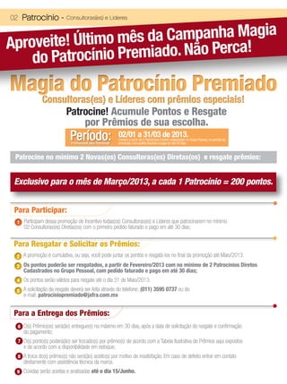 02 Patrocínio -            Consultoras(es) e Líderes




Aproveite! Último  mês da Campanha Magia
    do Patroc ínio Premiado. Não Perca!
Magia do Patrocínio Premiado
              Consultoras(es) e Líderes com prêmios especiais!
                   Patrocine! Acumule Pontos e Resgate
                        por Prêmios de sua escolha.
                             Período:
                             Promocional para Patrocinar
                                                           02/01 a 31/03 de 2013.
                                                           Contam a partir de 2 Patrocínios Diretos cadastrados no Grupo Pessoal, no periodo da
                                                           promoção, com pedido faturado e pago em até 30 dias.



 Patrocine no mínimo 2 Novas(os) Consultoras(es) Diretas(os) e resgate prêmios:


 Exclusivo para o mês de Março/2013, a cada 1 Patrocínio = 200 pontos.


 Para Participar:
 1 Participam dessa promoção de Incentivo todas(os) Consultoras(es) e Líderes que patrocinarem no mínimo
     02 Consultoras(es) Diretas(os) com o primeiro pedido faturado e pago em até 30 dias;


 Para Resgatar e Solicitar os Prêmios:
 2 A promoção é cumulativa, ou seja, você pode juntar os pontos e resgatá-los no final da promoção até Maio/2013.
 3 Os pontos poderão ser resgatados, a partir de Fevereiro/2013 com no mínimo de 2 Patrocínios Diretos
     Cadastrados no Grupo Pessoal, com pedido faturado e pago em até 30 dias;
 4 Os pontos serão válidos para resgate até o dia 31 de Maio/2013.

 5 A solicitação de resgate deverá ser feita através do telefone: (011) 3595 0737 ou do
     e-mail: patrociniopremiado@jafra.com.mx


 Para a Entrega dos Prêmios:
  6 O(s) Prêmio(os) será(ão) entregue(s) no máximo em 30 dias, após a data de solicitação do resgate e confirmação
     do pagamento;
  7 O(s) ponto(s) poderá(ão) ser trocado(s) por prêmio(s) de acordo com a Tabela Ilustrativa de Prêmios aqui expostos
     e de acordo com a disponibilidade em estoque;
  8 A troca do(s) prêmio(s) não será(ão) aceito(s) por motivo de insatisfação. Em caso de defeito entrar em contato
     diretamente com assistência técnica da marca.
 9 Dúvidas serão aceitas e analisadas até o dia 15/Junho.
 