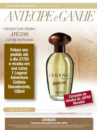 Promoção de Atividade - Consultoras(es) e Líderes




ANTECIPEeGANHE
COLOQUE O SEU PEDIDO
          ATÉ 27/03
 E LUCRE MUITO MAIS


      Fature seu
      pedido até
      o dia 27/03
     e receba em
       sua caixa
       1 Legend
      Adventure
        Colônia
     Desodorante,
         100ml
                                                                                                                            de
                                                                                                                   Campeão AFRA
                                                                                                                        da J
                                                                                                                 Vendas ndial
                                                                                                                     Mu
       REGULAMENTO
1. Participam desta promoção todas(os) as(os) Consultoras(es) e Líderes que enviarem seus pedidos de 01/03/2013 até o dia 27/03/2013 para receber 1 Legend Adventure
Colônia Desodorante, 100ml; 2. Promoção não cumulativa; 3. Válida somente para o primeiro pedido do mês; 4. Dúvidas serão aceitas e analisadas até o dia 10/04/2013.


                                                                     ATENÇÃO
                                                Prazo para reclamações de produtos JAFRA:
      Informamos que a(o) Consultora(o) tem como prazo de 7 dias, após a entrega da caixa, para reclamar sobre itens faltantes em sua caixa e, até 30
                dias, após o recebimento da caixa, para reclamar de produtos danificados que deverão ser devolvidos a JAFRA para troca.
 