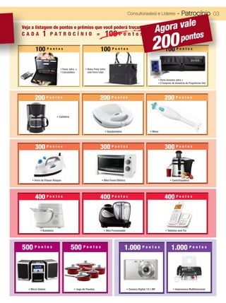 Consultoras(es) e Líderes                   - Patrocínio 03
                                                                                                                        le
Veja a listagem de pontos e prêmios que você poderá trocar:
              1                                                     100 P o n t o s                             Agora va
                                                                                                              200                       pontos
CADA                PATROCÍNIO =


        100 P o n t o s                                         100 P o n t o s                                           100 P o n t o s

                             • Pasta Jafra +      • Bolsa Preta Jafra
                             • Calculadora          com Forro Lilás

                                                                                                                    • Porta Amostra Jafra +
                                                                                                                    • 5 Conjunto de Amostras de Fragrâncias 5ml




        200 P o n t o s                                         200 P o n t o s                                          200 P o n t o s

                          • Cafeteira




                                                                    • Sanduicheira                          • Mixer




        300 P o n t o s                                         300 P o n t o s                                          300 P o n t o s



      • Ferro de Passar Roupas                                   • Mini Forno Elétrico                                        • Centrifugadora




        400 P o n t o s                                         400 P o n t o s                                          400 P o n t o s




            • Batedeira                                            • Mini Processador                                     • Telefone sem Fio




500 P o n t o s                         500 P o n t o s                              1.000 P o n t o s                         1.000 P o n t o s




   • Micro Sistem                        • Jogo de Panelas                               • Camera Digital 14.1 MP                • Impressora Multifuncional
 