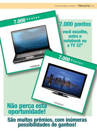Consultoras(es) e Líderes   - Patrocínio 05



               os
          Pont
  7.000                             7.000 pontos
                                          você escolhe,
                                             entre o
                                          notebook ou
                                            a TV 32”

                                   7.00
                                       0 Pont
                                                          os
                      ok
           •   Notebo




                           • TV

Não perca esta
                                  LCD
                                        32”



oportunidade!
São muitos prêmios, com inúmeras
    possibilidades de ganhos!
 