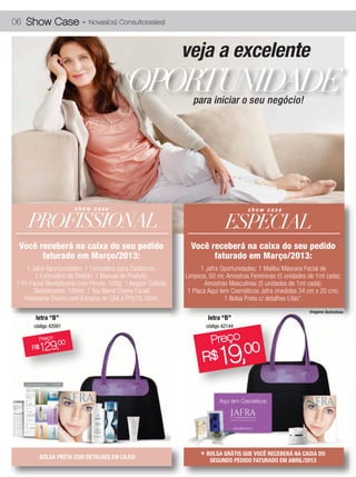 06 Show Case -               Novas(os) Consultoras(es)



                                                                veja a excelente
                                             OPORTUNIDADE          para iniciar o seu negócio!




                       show case                                                        show case

    PROFISSIONAL                                                                ESPECIAL
 Você receberá na caixa do seu pedido
 Você receberá na caixa do seu pedido                             Você receberá na caixa do seu pedido
       faturado em Março/2013:
     faturado em Fevereiro/2013:                                        faturado emrecebe:
                                                                               Você Março/2013:
    1 1 Jafra Oportunidades; 1 Formulário para Cadastros;
       Jafra Oportunidades; 1 Formulário para Cadastros;              1 Jafra Oportunidades; 1 Malibu Máscara Facial de
                                                                         1 Jafra Oportunidades; 1 Malibu Máscara Facial de
        11 Formulário de Pedido; 1 Manual de Produto;
          Formulário de Pedido; 1 Manual de Produto;            Limpeza, 50 ml; Amostras Femininas (5 unidades de 1ml cada);
                                                                  Limpeza, 50 ml; Amostras Femininas (5 unidades de 1ml cada);
1 1 Pó FacialRevitalizante com Pérola, 100g; 1 Aequor Colônia
  Pó Facial Revitalizante com Pérola, 100g; 1 Aequor Colônia            Amostras Masculinas (5 unidades de 1ml cada);
                                                                          Amostras Masculinas (5 unidades de 1ml cada);
        Desodorante, 100ml; 1 Tea Blend Creme Facial
         Desodorante, 100ml; 1 Tea Blend Creme Facial            1 Placa Aqui tem Cosméticos Jafra (medidas 34 cm xx20 cm);
                                                                   1 Placa Aqui tem Cosméticos Jafra (medidas 34 cm 20 cm);
   Hidratante Diurno com Extratos de Chá eeFPS15, 50ml.
     Hidratante Diurno com Extratos de Chá FPS15, 50ml.                          1 1 Bolsa Preta c/detalhes Lilás*.
                                                                                   Bolsa Preta c/ detalhes Lilás.
                                                                                                                 imagens ilustrativas
       letra “B”                                                         letra “B”
       código 42091                                                     código 42144

         Preço                                                            Preeço
                                                                            r ço
                                                                               19,
          129, 00
             00
      R$Preço                                                             P  00
    R$    129  ,                                                      R$
                                                                      R $49,00




         BOLSA PRETA COM DETALHES EM LILÁS!                           *BOLSA GRÁTIS QUE VOCÊ RECEBERÁABRIL/2013DO
                                                                                                      NA CAIXA
                                                                        BOLSA GRÁTIS QUE VOCÊ RECEBERÁ NA CAIXA DO
                                                                        SEGUNDO PEDIDO FATURADO EM MARÇO/2013
                                                                         SEGUNDO PEDIDO FATURADO EM
 