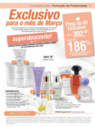 Consultoras(es) e Líderes -            Promoção de Produtividade 07



 Exclusivo
para o mês de Março                                                                                                     Preço do Kit
           Fature um pedido de 1,4 módulos em produtos letra “A” durante
              o mês de Março/2013 e adquira 1 KIT EXCLUSIVO letra “A”                                                    Exclusivo!
                                                                                                                                           302,
                        que preparamos para você com um
                                                                                                                                                           40*
                 erdesconto!
                                                                                                                          POR R$

              sup
                                                                                                                              186
                                                                                                                           lucre até
                                 letra “A”
                                      te no primeiro pe
                   por pedido (somen r) e/ou Lider.
     Limite de 1kit por Consultora(o
                                                       dido do Mês),                                                                                            %
                                                                                                                                                odutos à preço
                                                                                                                                na venda dos prra revenda.
                                                                                                                                    sugerido pa
                                                                           letra “A”
                                                                         código 42221
              +                         +


                                                                                                                                  +



COMPOSIÇÃO DO KIT:
• Creme Facial Hidratante Diurno
                                                       +               +                 +
  com Extratos de Chá e FPS*15, 50ml
• Gel Facial de Limpeza Refrescante
   com Extratos de Chá, 125ml.                                                                                                               +
• Creme Facial Hidratante Noturno
  com Extratos de Chá, 50ml.                                                                      • Perfume Adorisse, 50ml.
• Creme Reafirmante para o Corpo, 200ml.
                                                                                                  • Protetor Facial Solar FPS 40*, 50ml.
• Royal Jelly Bálsamo Facial de Tecnologia Avançada
  com Geleia Real, Ativadores das Sirtuínas                                                       • Legend for Men by Jafra Colônia Desodorante, 100ml.
  e Complexo Cellspan**, 30ml.                                                                    • Tender Moments Colônia para Bebê com Essência
                                                                                                    de Lavanda e Camomila, 100ml.


                                                                                                 *ATENÇÃO Composição do KIT: Preço sugerido para revenda
        REGULAMENTO
1. Participam desta Promoção de Produtividade todas(os) as(os) Consultoras(es) e Líderes que faturarem um pedido de 1,4 módulos em produtos letra “A” do dia 1° ao dia
31/03/2013; 2. Os produtos desta promoção serão considerados como letra “A” e FARÃO parte para a formação de módulos para pagamento de bônus e somatória de
módulos para o Seminário de Vendas de 2013; 3. Após completar 1,4 módulos em produtos de letra “A”, a(o) Consultora(or) e Líder pode adquirir 1 Kit Exclusivo; 4. Promoção
válida enquanto durarem os estoques; 5. Válido somente para o 1° pedido do mês e limitado a 1 Kit por Consultora(or) e/ou Líder; 6. Dúvidas serão aceitas e analisadas até
o dia 10/04/2013.
 