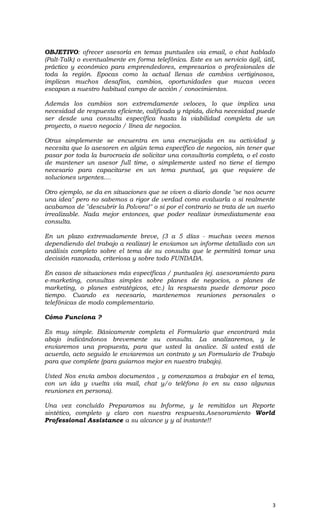 OBJETIVO: ofrecer asesoría en temas puntuales via email, o chat hablado
(Palt-Talk) o eventualmente en forma telefónica. Este es un servicio ágil, útil,
práctico y económico para emprendedores, empresarios o profesionales de
toda la región. Epocas como la actual llenas de cambios vertiginosos,
implican muchos desafíos, cambios, oportunidades que mucas veces
escapan a nuestro habitual campo de acción / conocimientos.
Además los cambios son extremdamente veloces, lo que implica una
necesidad de respuesta eficiente, calificada y rápida, dicha necesidad puede
ser desde una consulta específica hasta la viabilidad completa de un
proyecto, o nuevo negocio / línea de negocios.
Otras simplemente se encuentra en una encrucijada en su actividad y
necesita que lo asesoren en algún tema específico de negocios, sin tener que
pasar por toda la burocracia de solicitar una consultoría completa, o el costo
de mantener un asesor full time, o simplemente usted no tiene el tiempo
necesario para capacitarse en un tema puntual, ya que requiere de
soluciones urgentes....
Otro ejemplo, se da en situaciones que se viven a diario donde "se nos ocurre
una idea" pero no sabemos a rigor de verdad como evaluarla o si realmente
acabamos de "descubrir la Polvora!" o si por el contrario se trata de un sueño
irrealizable. Nada mejor entonces, que poder realizar inmediatamente esa
consulta.
En un plazo extremadamente breve, (3 a 5 días - muchas veces menos
dependiendo del trabajo a realizar) le enviamos un informe detallado con un
análisis completo sobre el tema de su consulta que le permitirá tomar una
decisión razonada, criteriosa y sobre todo FUNDADA.
En casos de situaciones más específicas / puntuales (ej. asesoramiento para
e-marketing, consultas simples sobre planes de negocios, o planes de
marketing, o planes estratégicos, etc.) la respuesta puede demorar poco
tiempo. Cuando es necesario, mantenemos reuniones personales o
telefónicas de modo complementario.
Cómo Funciona ?
Es muy simple. Básicamente completa el Formulario que encontrará más
abajo indicándonos brevemente su consulta. La analizaremos, y le
enviaremos una propuesta, para que usted la analice. Si usted está de
acuerdo, acto seguido le enviaremos un contrato y un Formulario de Trabajo
para que complete (para guiarnos mejor en nuestro trabajo).
Usted Nos envía ambos documentos , y comenzamos a trabajar en el tema,
con un ida y vuelta vía mail, chat y/o teléfono (o en su caso algunas
reuniones en persona).
Una vez concluído Preparamos su Informe, y le remitidos un Reporte
sintético, completo y claro con nuestra respuesta.Asesoramiento World
Professional Assistance a su alcance y y al instante!!
3
 