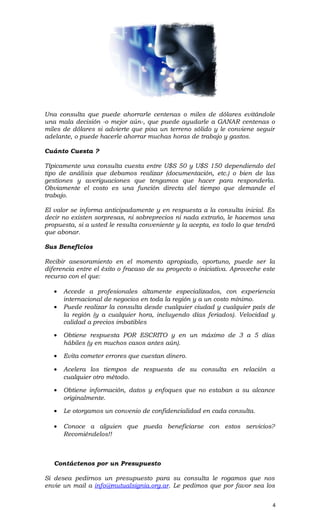 Una consulta que puede ahorrarle centenas o miles de dólares evitándole
una mala decisión -o mejor aún-, que puede ayudarle a GANAR centenas o
miles de dólares si advierte que pisa un terreno sólido y le conviene seguir
adelante, o puede hacerle ahorrar muchas horas de trabajo y gastos.
Cuánto Cuesta ?
Típicamente una consulta cuesta entre U$S 50 y U$S 150 dependiendo del
tipo de análisis que debamos realizar (documentación, etc.) o bien de las
gestiones y averiguaciones que tengamos que hacer para responderla.
Obviamente el costo es una función directa del tiempo que demande el
trabajo.
El valor se informa anticipadamente y en respuesta a la consulta inicial. Es
decir no existen sorpresas, ni sobreprecios ni nada extraño, le hacemos una
propuesta, si a usted le resulta conveniente y la acepta, es todo lo que tendrá
que abonar.
Sus Beneficios
Recibir asesoramiento en el momento apropiado, oportuno, puede ser la
diferencia entre el éxito o fracaso de su proyecto o iniciativa. Aproveche este
recurso con el que:
• Accede a profesionales altamente especializados, con experiencia
internacional de negocios en toda la región y a un costo mínimo.
• Puede realizar la consulta desde cualquier ciudad y cualquier país de
la región (y a cualquier hora, incluyendo días feriados). Velocidad y
calidad a precios imbatibles
• Obtiene respuesta POR ESCRITO y en un máximo de 3 a 5 días
hábiles (y en muchos casos antes aún).
• Evita cometer errores que cuestan dinero.
• Acelera los tiempos de respuesta de su consulta en relación a
cualquier otro método.
• Obtiene información, datos y enfoques que no estaban a su alcance
originalmente.
• Le otorgamos un convenio de confidencialidad en cada consulta.
• Conoce a alguien que pueda beneficiarse con estos servicios?
Recomiéndelos!!
Contáctenos por un Presupuesto
Si desea pedirnos un presupuesto para su consulta le rogamos que nos
envie un mail a info@mutualsignia.org.ar. Le pedimos que por favor sea los
4
 