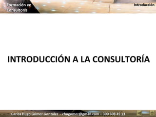 Carlos Hugo Gómez González  - chugomez@gmail.com – 300 608 45 13 Formación en  Consultoría Introducción INTRODUCCIÓN A LA CONSULTORÍA 