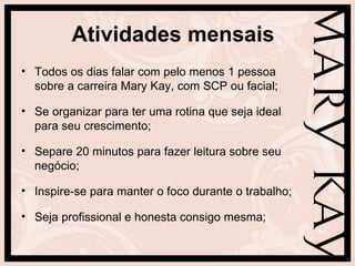 Atividades mensais
• Todos os dias falar com pelo menos 1 pessoa
  sobre a carreira Mary Kay, com SCP ou facial;

• Se organizar para ter uma rotina que seja ideal
  para seu crescimento;

• Separe 20 minutos para fazer leitura sobre seu
  negócio;

• Inspire-se para manter o foco durante o trabalho;

• Seja profissional e honesta consigo mesma;
 