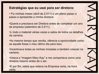 Estratégias que eu usei para ser diretora:
• Fiz minhas metas (abril de 2.011) e um plano passo a
passo e apresentei a minha diretora;

•Queria e precisava ser Diretora antes de completar um ano
de empresa (setembro de 2.011);
•Li todo o material várias vezes e sabia de todos os detalhes
da carreira;
•Ao mesmo tempo que vendia, oferecia a oportunidade como
se aquele fosse o meu último dia para isso;
•Incentivava todas as minhas iniciadas a também crescer na
carreira;
•Usava a “imagem Mary Kay” e me comportava como uma
diretora mesmo antes de o ser.
•E por fim, sabia que estava na Empresa certa, na hora
certa.
 