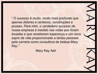 “ O sucesso é muito, muito mais profundo que
apenas dólares e centavos, construções e
posses. Para mim, o verdadeiro sucesso de
nossa empresa é medido nas vidas que foram
tocadas e que receberam esperança e um novo
sopro de vida proporcionado a tantas pessoas
pela carreira como consultora de beleza Mary
Kay.”
                 Mary Kay Ash
 