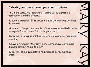 Estratégias que eu usei para ser diretora:
• Fiz meu cartaz de metas e um plano passo a passo e
apresentei a minha diretora;
•Li todo o material várias vezes e sabia de todos os detalhes
da carreira;
•Ao mesmo tempo que vendia, oferecia a oportunidade como
se aquele fosse o meu último dia para isso;
•Incentivava todas as minhas iniciadas a também crescer na
carreira;
•Usava a “imagem Mary Kay” e me comportava como uma
diretora mesmo antes de o ser.
•E por fim, saiba que estava na Empresa certa, na hora
certa.
 