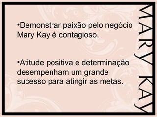 •Demonstrar paixão pelo negócio
Mary Kay é contagioso.


•Atitude positiva e determinação
desempenham um grande
sucesso para atingir as metas.
 