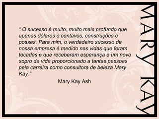 “ O sucesso é muito, muito mais profundo que
apenas dólares e centavos, construções e
posses. Para mim, o verdadeiro sucesso de
nossa empresa é medido nas vidas que foram
tocadas e que receberam esperança e um novo
sopro de vida proporcionado a tantas pessoas
pela carreira como consultora de beleza Mary
Kay.”
                 Mary Kay Ash
 