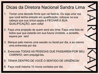 Dicas da Diretora Nacional Sandra Lima
1. Tomar uma decisão firme que vai fazê-lo. Ou seja uma vez
   que você tenha entrado em qualificação, coloque na sua
   cabeça que sua única opção é FECHAR A SUA
   QUALIFICAÇÃO, sem volta!

2. Faça uma projeção de quem será seu time. Faça uma lista de
    todos que que estarão em sua futura Unidade, e acredite,
    espere por isto!

3. Marque pelo menos uma sessão ou facial por dia, e ao menos
    uma entrevista por dia.

4. Entreviste TODAS AS PESSOAS QUE PASSAREM POR SEU
    CAMINHO, sem prejulgá-las.

5. TENHA DENTRO DE VOCÊ O SENTIDO DE URGÊNCIA!

6. Faça você mesma 10 novos contatos por dia.
 