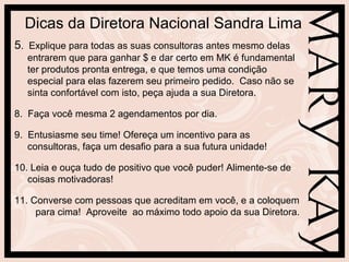 Dicas da Diretora Nacional Sandra Lima
5. Explique para todas as suas consultoras antes mesmo delas
   entrarem que para ganhar $ e dar certo em MK é fundamental
   ter produtos pronta entrega, e que temos uma condição
   especial para elas fazerem seu primeiro pedido. Caso não se
   sinta confortável com isto, peça ajuda a sua Diretora.

8. Faça você mesma 2 agendamentos por dia.

9. Entusiasme seu time! Ofereça um incentivo para as
   consultoras, faça um desafio para a sua futura unidade!

10. Leia e ouça tudo de positivo que você puder! Alimente-se de
   coisas motivadoras!

11. Converse com pessoas que acreditam em você, e a coloquem
     para cima! Aproveite ao máximo todo apoio da sua Diretora.
 