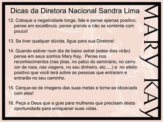 Dicas da Diretora Nacional Sandra Lima
12. Coloque a negatividade longe, fale e pense apenas positivo,
   pense em excelência, pense grande e não se contente com
   pouco!

13. Se tiver qualquer dúvida, ligue para sua Diretora!

14. Quando estiver num dia de baixo astral (estes dias virão)
   pense em seus sonhos Mary Kay. Pense nos
   reconhecimentos (nas jóias, no palco do seminário, no carro
   cor de rosa, nas viagens, no seu dinheiro, etc.....) e no efeito
   positivo que você terá sobre as pessoas que entraram e
   entrarão no seu caminho.

15. Cerque-se de imagens das suas metas e torne-se obcecada
   com elas!

16. Peça a Deus que a guie para mulheres que precisam desta
   oportunidade para enriquecer suas vidas.
 