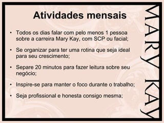 Atividades mensais Todos os dias falar com pelo menos 1 pessoa sobre a carreira Mary Kay, com SCP ou facial; Se organizar para ter uma rotina que seja ideal para seu crescimento; Separe 20 minutos para fazer leitura sobre seu negócio; Inspire-se para manter o foco durante o trabalho; Seja profissional e honesta consigo mesma; 