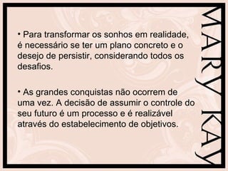 Para transformar os sonhos em realidade, é necessário se ter um plano concreto e o desejo de persistir, considerando todos os desafios. As grandes conquistas não ocorrem de uma vez. A decisão de assumir o controle do seu futuro é um processo e é realizável através do estabelecimento de objetivos. 
