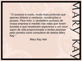 “  O sucesso é muito, muito mais profundo que apenas dólares e centavos, construções e posses. Para mim, o verdadeiro sucesso de nossa empresa é medido nas vidas que foram tocadas e que receberam esperança e um novo sopro de vida proporcionado a tantas pessoas pela carreira como consultora de beleza Mary Kay.”  Mary Kay Ash 