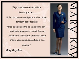 “ Seja uma pessoa sonhadora.  Pense grande! Já foi dito que se você pode sonhar, você também pode realizar.  Antes que seu sonho se transforme em realidade, você deve visualizá-lo em sua mente: finalizado, perfeito! Desse modo, você conquistará tudo o que desejar .”  Mary Kay Ash   