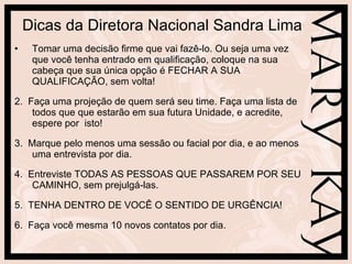 Dicas da Diretora Nacional Sandra Lima Tomar uma decisão firme que vai fazê-lo. Ou seja uma vez que você tenha entrado em qualificação, coloque na sua cabeça que sua única opção é FECHAR A SUA QUALIFICAÇÃO, sem volta! 2.  Faça uma projeção de quem será seu time. Faça uma lista de todos que que estarão em sua futura Unidade, e acredite, espere por  isto! 3.  Marque pelo menos uma sessão ou facial por dia, e ao menos uma entrevista por dia. 4.  Entreviste TODAS AS PESSOAS QUE PASSAREM POR SEU CAMINHO, sem prejulgá-las. 5.  TENHA DENTRO DE VOCÊ O SENTIDO DE URGÊNCIA! 6.  Faça você mesma 10 novos contatos por dia. 