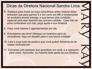 Dicas da Diretora Nacional Sandra Lima 5 .  Explique para todas as suas consultoras antes mesmo delas entrarem que para ganhar $ e dar certo em MK é fundamental ter produtos pronta entrega, e que temos uma condição especial para elas fazerem seu primeiro pedido.  Caso não se sinta confortável com isto, peça ajuda a sua Diretora. 8.  Faça você mesma 2 agendamentos por dia. 9.  Entusiasme seu time! Ofereça um incentivo para as consultoras, faça um desafio para a sua futura unidade! 10. Leia e ouça tudo de positivo que você puder! Alimente-se de  coisas motivadoras! 11. Converse com pessoas que acreditam em você, e a coloquem  para cima!  Aproveite  ao máximo todo apoio da sua Diretora. 