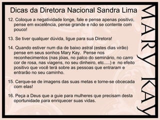 Dicas da Diretora Nacional Sandra Lima 12. Coloque a negatividade longe, fale e pense apenas positivo, pense em excelência, pense grande e não se contente com pouco! 13. Se tiver qualquer dúvida, ligue para sua Diretora! 14. Quando estiver num dia de baixo astral (estes dias virão) pense em seus sonhos Mary Kay.  Pense nos reconhecimentos (nas jóias, no palco do seminário, no carro cor de rosa, nas viagens, no seu dinheiro, etc.....) e  no efeito positivo que você terá sobre as pessoas que entraram e entrarão no seu caminho. 15. Cerque-se de imagens das suas metas e torne-se obcecada com elas!  16. Peça a Deus que a guie para mulheres que precisam desta oportunidade para enriquecer suas vidas.  