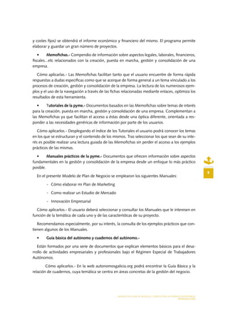 MODELO DE PLAN DE NEGOCIO: CONSULTORA DE ENERGÍAS RENOVABLES
INTRODUCCIÓN
9
y costes fijos) se obtendrá el informe económico y financiero del mismo. El programa permite
elaborar y guardar un gran número de proyectos.
•	 Memofichas.- Compendio de información sobre aspectos legales, laborales, financieros,
fiscales...etc relacionados con la creación, puesta en marcha, gestión y consolidación de una
empresa.
Cómo aplicarlas.- Las Memofichas facilitan tanto que el usuario encuentre de forma rápida
respuestas a dudas específicas como que se acerque de forma general a un tema vinculado a los
procesos de creación, gestión y consolidación de la empresa. La lectura de los numerosos ejem-
plos y el uso de la navegación a través de las fichas relacionadas mediante enlaces, optimiza los
resultados de esta herramienta.
•	 Tutoriales de la pyme.- Documentos basados en las Memofichas sobre temas de interés
para la creación, puesta en marcha, gestión y consolidación de una empresa. Complementan a
las Memofichas ya que facilitan el acceso a éstas desde una óptica diferente, orientada a res-
ponder a las necesidades genéricas de información por parte de los usuarios.
Cómo aplicarlos.- Desplegando el índice de los Tutoriales el usuario podrá conocer los temas
en los que se estructuran y el contenido de los mismos. Tras seleccionar los que sean de su inte-
rés es posible realizar una lectura guiada de las Memofichas sin perder el acceso a los ejemplos
prácticos de las mismas.
•	 Manuales prácticos de la pyme.- Documentos que ofrecen información sobre aspectos
fundamentales en la gestión y consolidación de la empresa desde un enfoque lo más práctico
posible.
En el presente Modelo de Plan de Negocio se emplearon los siguientes Manuales:
-	 Cómo elaborar mi Plan de Marketing
-	 Como realizar un Estudio de Mercado
-	 Innovación Empresarial
Cómo aplicarlos.- El usuario deberá seleccionar y consultar los Manuales que le interesen en
función de la temática de cada uno y de las características de su proyecto.
Recomendamos especialmente, por su interés, la consulta de los ejemplos prácticos que con-
tienen algunos de los Manuales.
•	 Guía básica del autónomo y cuadernos del autónomo.-
Están formados por una serie de documentos que explican elementos básicos para el desa-
rrollo de actividades empresariales y profesionales bajo el Régimen Especial de Trabajadores
Autónomos.
Cómo aplicarlos.- En la web autonomosgalicia.org podrá encontrar la Guía Básica y la
relación de cuadernos, cuya temática se centra en áreas concretas de la gestión del negocio.
 