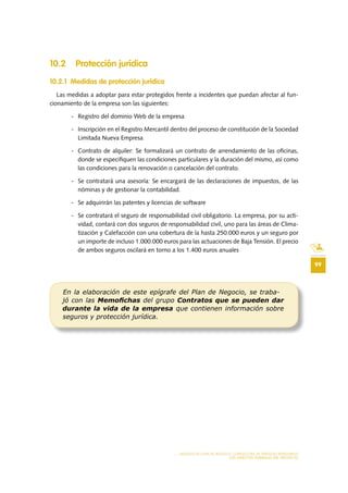 99
MODELO DE PLAN DE NEGOCIO: CONSULTORA DE ENERGÍAS RENOVABLES
LOS ASPECTOS FORMALES DEL PROYECTO
10 .2 Protección jurídica
10 .2 .1 Medidas de protección jurídica
Las medidas a adoptar para estar protegidos frente a incidentes que puedan afectar al fun-
cionamiento de la empresa son las siguientes:
- Registro del dominio Web de la empresa
- Inscripción en el Registro Mercantil dentro del proceso de constitución de la Sociedad
Limitada Nueva Empresa
- Contrato de alquiler: Se formalizará un contrato de arrendamiento de las oficinas,
donde se especifiquen las condiciones particulares y la duración del mismo, así como
las condiciones para la renovación o cancelación del contrato.
- Se contratará una asesoría: Se encargará de las declaraciones de impuestos, de las
nóminas y de gestionar la contabilidad.
- Se adquirirán las patentes y licencias de software
- Se contratará el seguro de responsabilidad civil obligatorio. La empresa, por su acti-
vidad, contará con dos seguros de responsabilidad civil, uno para las áreas de Clima-
tización y Calefacción con una cobertura de la hasta 250.000 euros y un seguro por
un importe de incluso 1.000.000 euros para las actuaciones de Baja Tensión. El precio
de ambos seguros oscilará en torno a los 1.400 euros anuales
En la elaboración de este epígrafe del Plan de Negocio, se traba-
jó con las Memoﬁchas del grupo Contratos que se pueden dar
durante la vida de la empresa que contienen información sobre
seguros y protección jurídica.
 