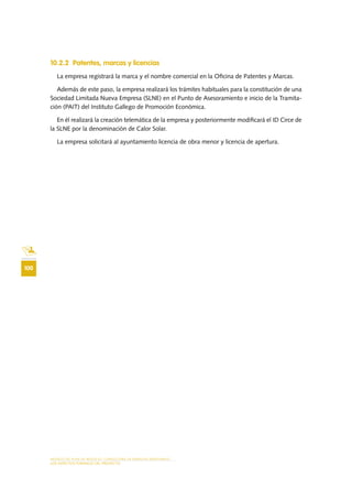 MODELO DE PLAN DE NEGOCIO: CONSULTORA DE ENERGÍAS RENOVABLES
100
LOS ASPECTOS FORMALES DEL PROYECTO
10.2.2 Patentes, marcas y licencias
La empresa registrará la marca y el nombre comercial en la Oficina de Patentes y Marcas.
Además de este paso, la empresa realizará los trámites habituales para la constitución de una
Sociedad Limitada Nueva Empresa (SLNE) en el Punto de Asesoramiento e inicio de la Tramita-
ción (PAIT) del Instituto Gallego de Promoción Económica.
En él realizará la creación telemática de la empresa y posteriormente modificará el ID Circe de
la SLNE por la denominación de Calor Solar.
La empresa solicitará al ayuntamiento licencia de obra menor y licencia de apertura.
 