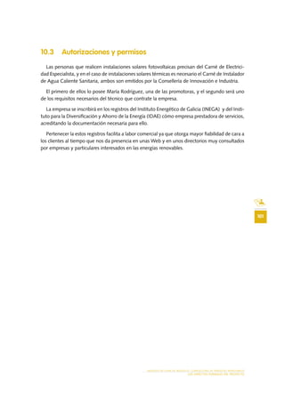101
MODELO DE PLAN DE NEGOCIO: CONSULTORA DE ENERGÍAS RENOVABLES
LOS ASPECTOS FORMALES DEL PROYECTO
10.3 Autorizaciones y permisos
Las personas que realicen instalaciones solares fotovoltaicas precisan del Carné de Electrici-
dad Especialista, y en el caso de instalaciones solares térmicas es necesario el Carné de Instalador
de Agua Caliente Sanitaria, ambos son emitidos por la Consellería de Innovación e Industria.
El primero de ellos lo posee María Rodríguez, una de las promotoras, y el segundo será uno
de los requisitos necesarios del técnico que contrate la empresa.
La empresa se inscribirá en los registros del Instituto Energético de Galicia (INEGA) y del Insti-
tuto para la Diversificación y Ahorro de la Energía (IDAE) cómo empresa prestadora de servicios,
acreditando la documentación necesaria para ello.
Pertenecer la estos registros facilita a labor comercial ya que otorga mayor fiabilidad de cara a
los clientes al tiempo que nos da presencia en unas Web y en unos directorios muy consultados
por empresas y particulares interesados en las energías renovables.
 