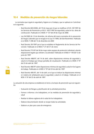 MODELO DE PLAN DE NEGOCIO: CONSULTORA DE ENERGÍAS RENOVABLES
102
LOS ASPECTOS FORMALES DEL PROYECTO
10.4 Medidas de prevención de riesgos laborales
La normativa que regula la seguridad y higiene en el trabajo y que se aplicará en CalorSolar
es la siguiente:
-	 Real Decreto 604/2006, del 19 de mayo por el que se modifican el R.D. 39/1997 de
los Servicios de Prevención y el R.D. 1627/1997 de seguridad y salud en las obras de
construcción. Publicado en el BOE nº 127 del 29 de mayo de 2006
-	 Ley 54/2003 de 12 de diciembre, de reforma del marco normativo de la prevención
de riesgos Laborales que se recogía en la Ley 31/1995, de 8 de Noviembre. Publicada
en el BOE nº 298 del 13 de diciembre de 2003
-	 Real Decreto 39/1997 por el que se establece el Reglamento de los Servicio de Pre-
vención. Publicado en el BOE nº 27 del 31 de enero
-	 Real Decreto 773/97 del 30 de mayo sobre equipos de protección individual y demás
disposiciones legales que afecten a la actividad. Publicada en el BOE nº 140 del 12 de
junio de 1997
-	 Real Decreto 488/97, del 14 de abril, sobre disposiciones mínimas de seguridad y
salud en el trabajo que incluye pantallas de visualización. Publicado en el BOE nº 97
del 23 de abril de 1997
-	 Real Decreto 486/97 sobre disposiciones mínimas de seguridad y salud en los lugares
de trabajo. Publicado en el BOE nº 97 del 23 de abril de 1997
-	 Real Decreto 485/97, del 14 de abril, en el que se indican las disposiciones mínimas
en materia de señalización para la seguridad y salud en el trabajo. Publicado en el
BOE nº 97 del 23 de abril de 1997
La actuación de esta empresa se establecerá en torno a las bases de prevención que son siguien-
tes
-	 Evaluación de Riesgos y planificación de la actividad preventiva
-	 Formar e informar a los trabajadores, en las medidas de prevención de seguridad y
salud
-	 Realizar la idónea vigilancia de la salud de los trabajadores
-	 Elaborar documentación donde se recojan todas las actividades
-	 Elaborar un plan para casos de emergencia
 