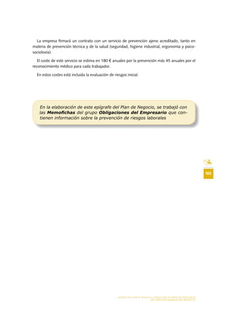 103
MODELO DE PLAN DE NEGOCIO: CONSULTORA DE ENERGÍAS RENOVABLES
LOS ASPECTOS FORMALES DEL PROYECTO
La empresa firmará un contrato con un servicio de prevención ajeno acreditado, tanto en
materia de prevención técnica y de la salud (seguridad, higiene industrial, ergonomía y psico-
socioloxía).
El coste de este servicio se estima en 180 € anuales por la prevención más 45 anuales por el
reconocimiento médico para cada trabajador.
En estos costes está incluida la evaluación de riesgos inicial.
En la elaboración de este epígrafe del Plan de Negocio, se trabajó con
las Memoﬁchas del grupo Obligaciones del Empresario que con-
tienen información sobre la prevención de riesgos laborales
 
