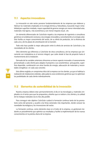 MODELO DE PLAN DE NEGOCIO: CONSULTORA DE ENERGÍAS RENOVABLES
108
LA INNOVACIÓN
11.1 Aspectos innovadores
La innovación en este sector proviene fundamentalmente de las empresas que elaboran y
fabrican los materiales empleados en la energía térmica y fotovoltaica, buscando mayor renta-
bilidad por superficie instalada, mayor capacidad de generar energía con menor intensidad solar,
materiales más ligeros, más económicos y con menor impacto visual...etc.
Un elemento diferenciador de CalorSolar respeto a las empresas de ingeniería o consultoras
genéricas es la dedicación exclusiva a las energías renovables y concretamente a la energía solar.
Esto facilita un mayor conocimiento del sector, de su oferta de productos, de la eficiencia de
cada uno y de los plazos de amortización de la inversión.
Todo esto hace posible la mejor adecuación entre la oferta de servicios de CalorSolar y las
necesidades de los clientes.
Otro elemento que diferencia a CalorSolar de otras consultoras y de las empresas que úni-
camente son instaladoras es el servicio integral, que cubre desde la fase de proyecto hasta el
mantenimiento de la instalación.
Derivado de las variables anteriores ofrecemos un tercer aspecto innovador, el asesoramiento
personalizado a cada cliente para adaptar el proyecto a sus características -presupuesto, super-
ficie disponible, combinación con otras fuentes de energía, adecuación de materiales y necesi-
dades energéticas- en cada caso concreto.
Esto último engloba un compromiso ético de la empresa con los clientes, ya que es habitual a
realización de instalaciones estándar, adecuadas la unas condiciones genéricas que no optimizan
las posibilidades de cada cliente individualmente.
11.2 Elementos de sostenibilidad de la innovación
Nuestra empresa deberá estar permanentemente al día en las tecnologías y materiales em-
pleados en el sector para que las propuestas y diseños que se realicen a los clientes y la calidad
de los trabajos realizados sea la más alta posible.
Para conseguir este objetivo CalorSolar cuidará la formación continua tanto de los promo-
tores como del personal, y acudirá a las ferias sectoriales más importantes, donde conocer las
novedades tecnológicas y las innovaciones del sector.
La formación continua, como elemento clave en el éxito de la empresa, se gestionará me-
diante un procedimiento que optimice sus resultados y facilite la implementación de los nuevas
conocimientos en la práctica diaria de la empresa.
 
