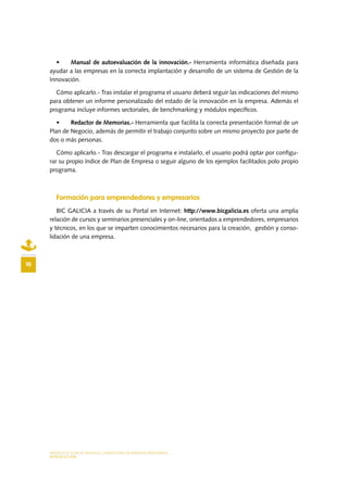 MODELO DE PLAN DE NEGOCIO: CONSULTORA DE ENERGÍAS RENOVABLES
INTRODUCCIÓN
10
•	 Manual de autoevaluación de la innovación.- Herramienta informática diseñada para
ayudar a las empresas en la correcta implantación y desarrollo de un sistema de Gestión de la
Innovación.
Cómo aplicarlo.- Tras instalar el programa el usuario deberá seguir las indicaciones del mismo
para obtener un informe personalizado del estado de la innovación en la empresa. Además el
programa incluye informes sectoriales, de benchmarking y módulos específicos.
•	 Redactor de Memorias.- Herramienta que facilita la correcta presentación formal de un
Plan de Negocio, además de permitir el trabajo conjunto sobre un mismo proyecto por parte de
dos o más personas.
Cómo aplicarlo.- Tras descargar el programa e instalarlo, el usuario podrá optar por configu-
rar su propio índice de Plan de Empresa o seguir alguno de los ejemplos facilitados polo propio
programa.
Formación para emprendedores y empresarios
BIC GALICIA a través de su Portal en Internet: http://www.bicgalicia.es oferta una amplia
relación de cursos y seminarios presenciales y on-line, orientados a emprendedores, empresarios
y técnicos, en los que se imparten conocimientos necesarios para la creación, gestión y conso-
lidación de una empresa.
 