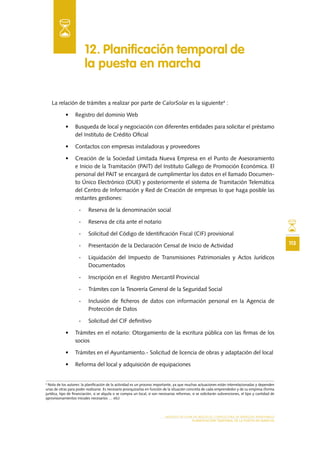 113
MODELO DE PLAN DE NEGOCIO: CONSULTORA DE ENERGÍAS RENOVABLES
PLANIFICACIÓN TEMPORAL DE LA PUESTA EN MARCHA
La relación de trámites a realizar por parte de CalorSolar es la siguiente4
:
•	 Registro del dominio Web
•	 Busqueda de local y negociación con diferentes entidades para solicitar el préstamo
del Instituto de Crédito Oficial
•	 Contactos con empresas instaladoras y proveedores
•	 Creación de la Sociedad Limitada Nueva Empresa en el Punto de Asesoramiento
e Inicio de la Tramitación (PAIT) del Instituto Gallego de Promoción Económica. El
personal del PAIT se encargará de cumplimentar los datos en el llamado Documen-
to Único Electrónico (DUE) y posteriormente el sistema de Tramitación Telemática
del Centro de Información y Red de Creación de empresas lo que haga posible las
restantes gestiones:
-- Reserva de la denominación social
-- Reserva de cita ante el notario
-- Solicitud del Código de Identificación Fiscal (CIF) provisional
-- Presentación de la Declaración Censal de Inicio de Actividad
-- Liquidación del Impuesto de Transmisiones Patrimoniales y Actos Jurídicos
Documentados
-- Inscripción en el Registro Mercantil Provincial
-- Trámites con la Tesorería General de la Seguridad Social
-- Inclusión de ficheros de datos con información personal en la Agencia de
Protección de Datos
-- Solicitud del CIF definitivo
•	 Trámites en el notario: Otorgamiento de la escritura pública con las firmas de los
socios
•	 Trámites en el Ayuntamiento.- Solicitud de licencia de obras y adaptación del local
•	 Reforma del local y adquisición de equipaciones
12. Planificación temporal de
la puesta en marcha
4
Nota de los autores: la planificación de la actividad es un proceso importante, ya que muchas actuaciones están interrelacionadas y dependen
unas de otras para poder realizarse. Es necesario jerarquizarlas en función de la situación concreta de cada emprendedor y de su empresa (forma
jurídica, tipo de financiación, si se alquila o se compra un local, si son necesarias reformas, si se solicitarán subvenciones, el tipo y cantidad de
aprovisionamientos iniciales necesarios … etc)
 